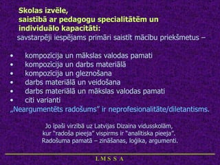 Skolas izvēle,  saistībā ar pedagogu specialitātēm un  individuālo kapacitāti: savstarpēji iespējams primāri saistīt mācību priekšmetus – kompozīcija un mākslas valodas pamati kompozīcija un darbs materiālā kompozīcija un gleznošana darbs materiālā un veidošana darbs materiālā un mākslas valodas pamati citi varianti „ Neargumentēts radošums” ir neprofesionalitāte/diletantisms. Jo īpaši virzībā uz Latvijas Dizaina vidusskolām,  kur “radoša pieeja” vispirms ir “analītiska pieeja”.  Radošuma pamatā – zināšanas, loģika, argumenti. ____________________________ LMSSA 