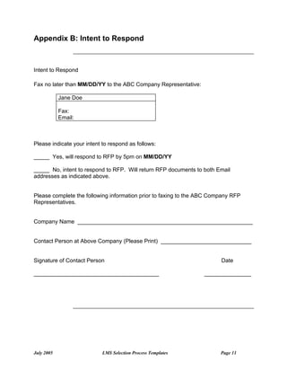 Appendix B: Intent to Respond



Intent to Respond

Fax no later than MM/DD/YY to the ABC Company Representative:

            Jane Doe

            Fax:
            Email:



Please indicate your intent to respond as follows:

_____ Yes, will respond to RFP by 5pm on MM/DD/YY

_____ No, intent to respond to RFP. Will return RFP documents to both Email
addresses as indicated above.


Please complete the following information prior to faxing to the ABC Company RFP
Representatives.


Company Name ________________________________________________________


Contact Person at Above Company (Please Print) _____________________________


Signature of Contact Person                                             Date

________________________________________                          _______________




July 2005                   LMS Selection Process Templates             Page 11
 