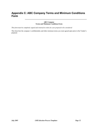 Appendix C: ABC Company Terms and Minimum Conditions
Form

                                              ABC Company
                                    Terms and Minimum Conditions Form

This form must be completed, signed and returned in order for your proposal to be considered

This form lists the company’s confidentiality and other minimum terms you want agreed upon prior to the Vendor’s
proposal.




July 2005                          LMS Selection Process Templates                             Page 12
 