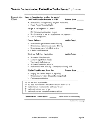 Vendor Demonstration Evaluation Tool – Round 1 , Continued


Demonstration   Items to Consider: (see text box for scoring)
Criteria            Set-Up of Learning Program in LMS                   Vendor Score _______
                    • Demonstrate adding learning program parameters
                    • Create Admin/Security Rights
                   Design & Development of Course                       Vendor Score _______
                   •   Develop asynchronous new course
                   •   Develop course to use in a synchronous environment.
                   •   Load existing course.
                   Course Delivery                                     Vendor Score _______
                   •   Demonstrate synchronous course delivery
                   •   Demonstrate asynchronous course delivery
                   •   Demonstrate use of job aids in system
                   •   Course Administration
                   Illustrate End-User Navigation                      Vendor Score _______
                   •   Access for first-time user
                   •   End user registration process
                   •   Viewing of student record
                   •   Access and complete a course
                   •   Demonstrate book marking a course and finishing later
                   Display Tracking and Reporting                       Vendor Score _______
                   •   Display the various outputs of reporting
                   •   Demonstrate how raw data can be manipulated
                   •   Customer report output

                1 = did not meet requirements
                2 = did meet requirements, but not easy to use; didn’t like it
                3 = met minimum requirements; fairly easy to use
                4 = met requirements; easy to use
                5 = met requirements; exceeded my expectations

                Overall Demo Vendor Score: _______               (total items in demo block)

                                                                              Continued on next page




                          Vendor Demonstration Evaluation Tool                            Page 16
 