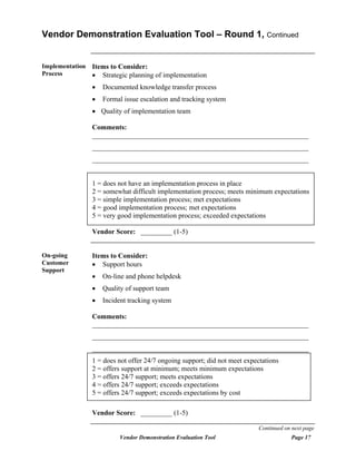 Vendor Demonstration Evaluation Tool – Round 1, Continued


Implementation   Items to Consider:
Process          • Strategic planning of implementation
                 •   Documented knowledge transfer process
                 •   Formal issue escalation and tracking system
                 • Quality of implementation team

                 Comments:
                 ______________________________________________________________
                 ______________________________________________________________
                 ______________________________________________________________


                 1 = does not have an implementation process in place
                 2 = somewhat difficult implementation process; meets minimum expectations
                 3 = simple implementation process; met expectations
                 4 = good implementation process; met expectations
                 5 = very good implementation process; exceeded expectations

                 Vendor Score: _________ (1-5)


On-going         Items to Consider:
Customer         • Support hours
Support
                 •   On-line and phone helpdesk
                 •   Quality of support team
                 •   Incident tracking system

                 Comments:
                 ______________________________________________________________
                 ______________________________________________________________
                 ______________________________________________________________
                 1 = does not offer 24/7 ongoing support; did not meet expectations
                 2 = offers support at minimum; meets minimum expectations
                 3 = offers 24/7 support; meets expectations
                 4 = offers 24/7 support; exceeds expectations
                 5 = offers 24/7 support; exceeds expectations by cost

                 Vendor Score: _________ (1-5)

                                                                           Continued on next page
                          Vendor Demonstration Evaluation Tool                         Page 17
 