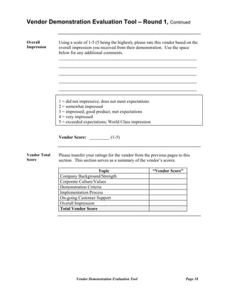 Vendor Demonstration Evaluation Tool – Round 1, Continued


Overall        Using a scale of 1-5 (5 being the highest), please rate this vendor based on the
Impression     overall impression you received from their demonstration. Use the space
               below for any additional comments.
               ______________________________________________________________
               ______________________________________________________________
               ______________________________________________________________
               ______________________________________________________________
               ______________________________________________________________

               1 = did not impressive; does not meet expectations
               2 = somewhat impressed
               3 = impressed; good product; met expectations
               4 = very impressed
               5 = exceeded expectations; World Class impression


               Vendor Score: _________ (1-5)


Vendor Total   Please transfer your ratings for the vendor from the previous pages to this
Score          section. This section serves as a summary of the vendor’s scores.

                                   Topic                             “Vendor Score”
               Company Background/Strength
               Corporate Culture/Values
               Demonstration Criteria
               Implementation Process
               On-going Customer Support
               Overall Impression
               Total Vendor Score




                         Vendor Demonstration Evaluation Tool                           Page 18
 