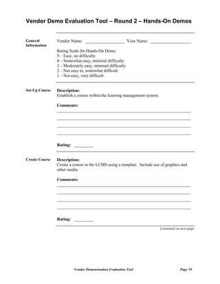 Vendor Demo Evaluation Tool – Round 2 – Hands-On Demos


General         Vendor Name: __________________ Your Name: ___________________
Information
                Rating Scale for Hands-On Demo:
                5 – Easy, no difficulty
                4 – Somewhat easy, minimal difficulty
                3 – Moderately easy, minimal difficulty
                2 – Not easy to, somewhat difficult
                1 – Not easy, very difficult


Set-Up Course   Description:
                Establish a course within the learning management system.

                Comments:
                ______________________________________________________________
                ______________________________________________________________
                ______________________________________________________________
                ______________________________________________________________

                Rating: _________


Create Course   Description:
                Create a course in the LCMS using a template. Include use of graphics and
                other media.

                Comments:
                ______________________________________________________________
                ______________________________________________________________
                ______________________________________________________________
                ______________________________________________________________

                Rating: _________

                                                                            Continued on next page




                         Vendor Demonstration Evaluation Tool                           Page 19
 