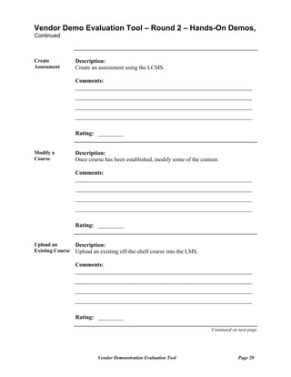 Vendor Demo Evaluation Tool – Round 2 – Hands-On Demos,
Continued



Create            Description:
Assessment        Create an assessment using the LCMS.

                  Comments:
                  ______________________________________________________________
                  ______________________________________________________________
                  ______________________________________________________________
                  ______________________________________________________________

                  Rating: _________


Modify a          Description:
Course            Once course has been established, modify some of the content.

                  Comments:
                  ______________________________________________________________
                  ______________________________________________________________
                  ______________________________________________________________
                  ______________________________________________________________

                  Rating: _________


Upload an         Description:
Existing Course   Upload an existing off-the-shelf course into the LMS.

                  Comments:
                  ______________________________________________________________
                  ______________________________________________________________
                  ______________________________________________________________
                  ______________________________________________________________

                  Rating: _________

                                                                           Continued on next page




                           Vendor Demonstration Evaluation Tool                        Page 20
 
