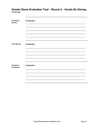 Vendor Demo Evaluation Tool – Round 2 – Hands-On Demos,
Continued



Technical     Comments:
Review        ______________________________________________________________
              ______________________________________________________________
              ______________________________________________________________
              ______________________________________________________________
              ______________________________________________________________


Cost Review   Comments:
              ______________________________________________________________
              ______________________________________________________________
              ______________________________________________________________
              ______________________________________________________________


Summary       Comments:
Comments
              ______________________________________________________________
              ______________________________________________________________
              ______________________________________________________________
              _____________________________________________________________




                     Vendor Demonstration Evaluation Tool              Page 22
 