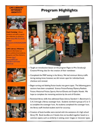 LMS LIBRARY
     INTERNET
     IDENTITY
                                                 Program Highlights




Card Catalog: Allows
students and staff to search
the collection at school or
home--http://98.172.116.52/
simple/?
sessionid=1NYR545AQ36404
832

LMS Library Website:
General information on
library policies & procedures,
programs and Teen Advisory
Group--http://
www.usd495.net/
1507201712277/site/
default.asp

                                 • Taught an introduction lesson on the program Pages to Mrs. Strasburg’s
                                   Creative Writing class for the creation of their newsletter.

                                 • Completed the MAP testing in the library. We had minimum library trafﬁc
                                   during testing times; however, we did remain open for individual book
                                   checkout and renewal.

                                 • Began sorting and labeling ﬁction books into genre types. The following genre
                                   sections have been completed: Science Fiction/Fantasy, Mystery, Realistic
                                  Fiction, Historical Fiction, Sports, Horror/Ghosts and Graphic Novels. We
                                  hope to complete the remaining sections by the end of October.

                                 • Reviewed library skills that addressed State Library Standard 1--Benchmark 2,
                                   3, 4, 5 through a library scavenger hunt. Students worked in groups of 2 or 3
                                   to complete the scavenger hunt. As students completed the scavenger hunt,
                                  the library staff checked student work for accuracy.

                                 • Creation of book bundles were started with the assistance of a high school
                                   library TA. Book bundles are 3 books that are bundled together based on a
                                   common aspect, such as similarity in setting, cover images or character types.
 