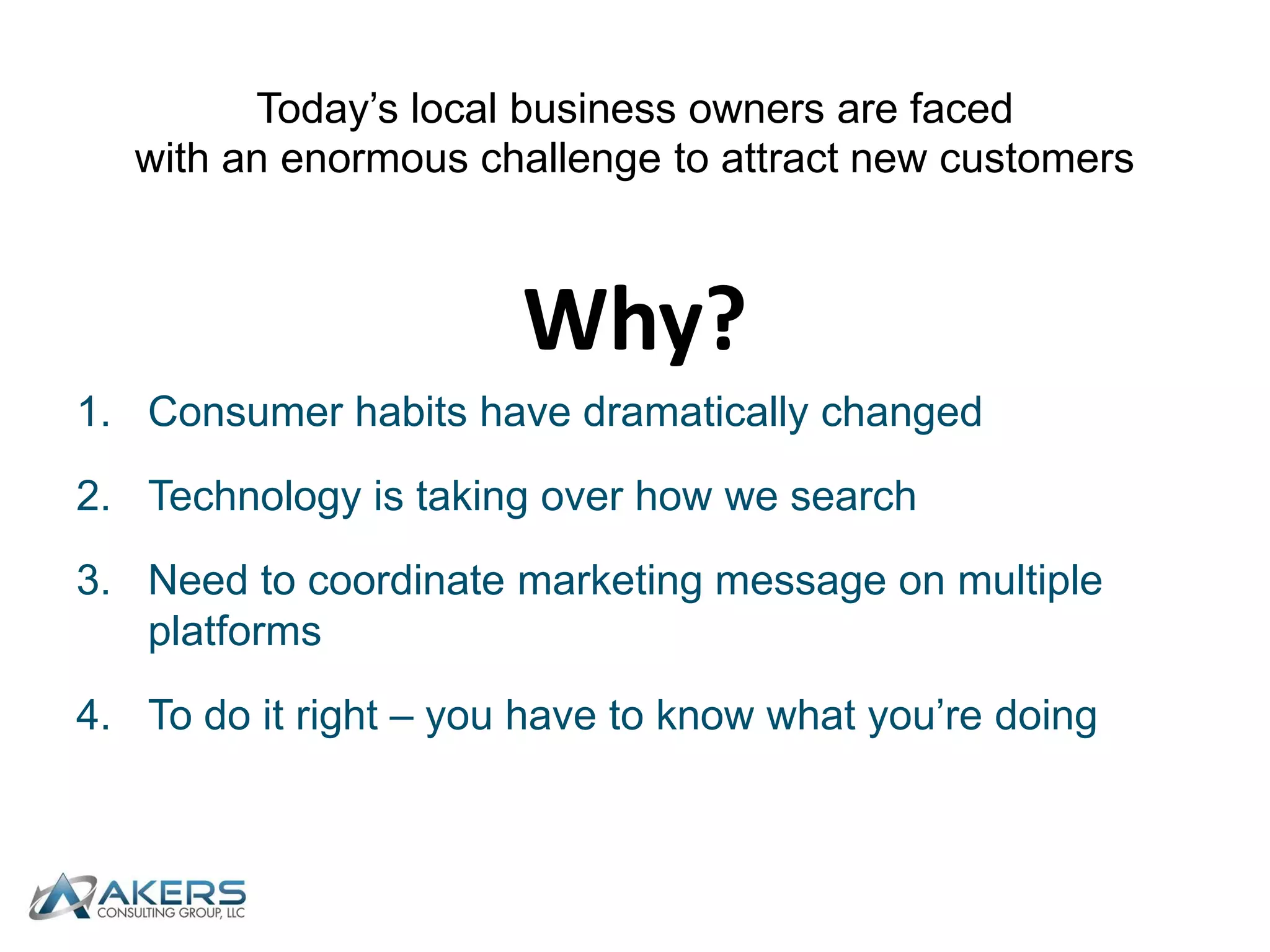 Today’s local business owners are faced with an enormous challenge to attract new customersWhy?Consumer habits have dramatically changedTechnology is taking over how we searchNeed to coordinate marketing message on multiple platformsTo do it right – you have to know what you’re doing