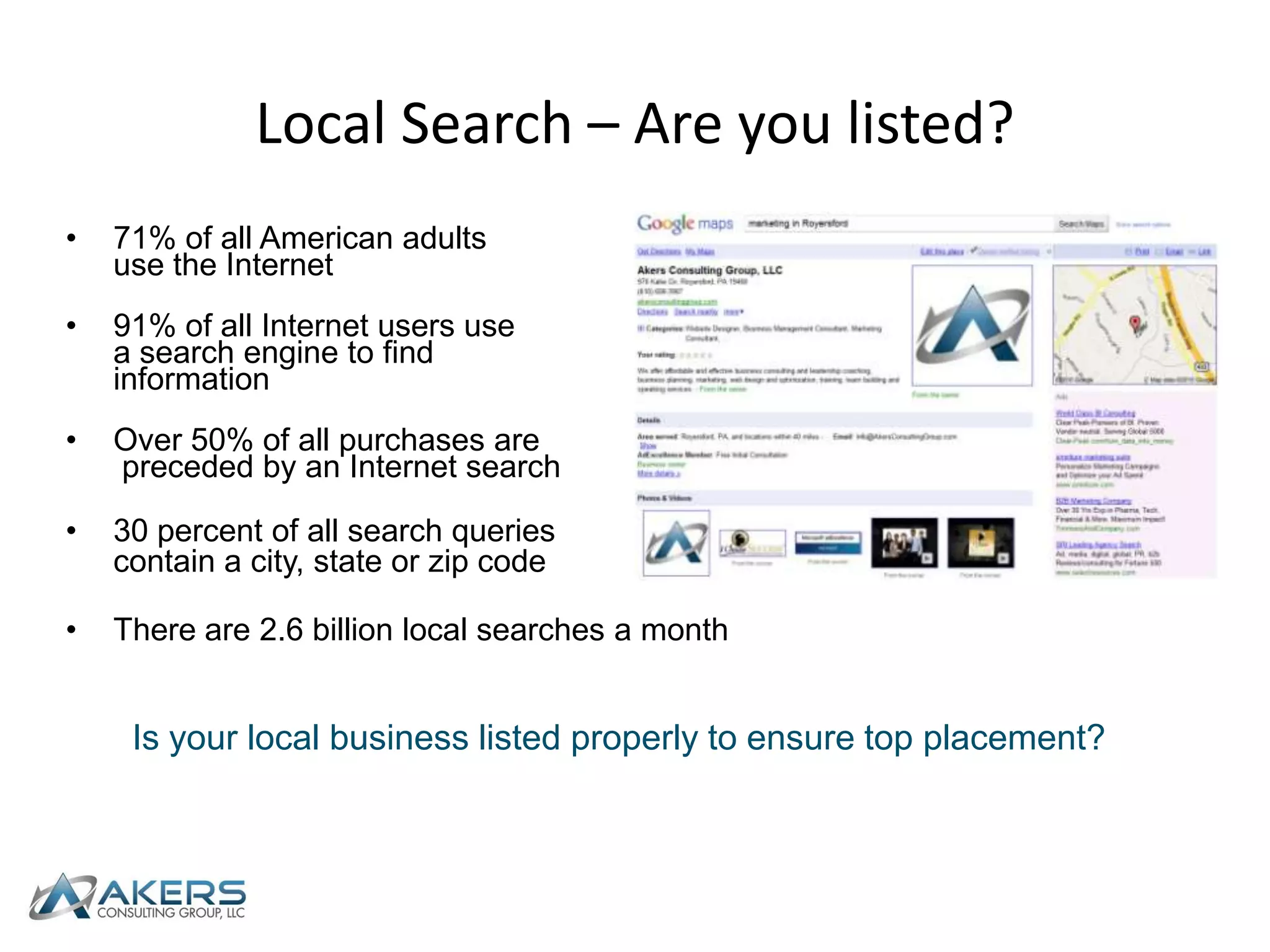 Local Search – Are you listed?71% of all American adults use the Internet91% of all Internet users use a search engine to find informationOver 50% of all purchases are preceded by an Internet search30 percent of all search queries contain a city, state or zip codeThere are 2.6 billion local searches a monthIs your local business listed properly to ensure top placement?