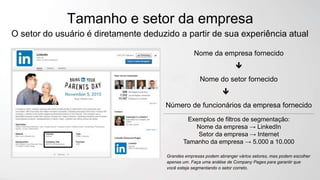Tamanho e setor da empresa
O setor do usuário é diretamente deduzido a partir de sua experiência atual
Nome da empresa fornecido

Nome do setor fornecido

Número de funcionários da empresa fornecido
Exemplos de filtros de segmentação:
Nome da empresa → LinkedIn
Setor da empresa → Internet
Tamanho da empresa → 5.000 a 10.000
Grandes empresas podem abranger vários setores, mas podem escolher
apenas um. Faça uma análise de Company Pages para garantir que
você esteja segmentando o setor correto.
 