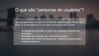 SOMENTE USO INTERNO
O que são “personas de usuários”?
São agrupamentos exclusivos de filtros de segmentação, criados com
base no comportamento e nos dados fornecidos pelo usuário
• Baseadas em atividade ou ação (ex.: pessoas à procura de
emprego)
• Baseadas em intenção (ex.: líderes de opinião)
• Baseadas em modelo de dados (ex.: deduzido de pequenas e
médias empresas)
 