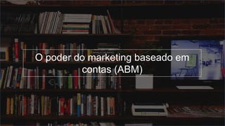 O poder do marketing baseado em
contas (ABM)
 