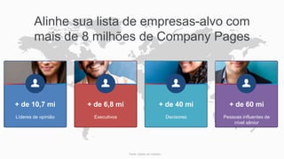 Fonte: Dados do LinkedIn;
Pessoas influentes de
nível sênior
+ de 60 mi
Decisores
+ de 40 mi
Executivos
+ de 6,8 mi
Líderes de opinião
+ de 10,7 mi
Alinhe sua lista de empresas-alvo com
mais de 8 milhões de Company Pages
 