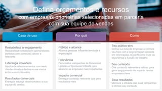 23
Defina orçamentos e recursos
com empresas prioritárias selecionadas em parceria
com sua equipe de vendas
Caso de uso Por quê Como
Público e alcance
Alcance pessoas influentes em toda a
organização
Relevância
Personalize campanhas de Sponsored
Updates e Sponsored InMails para
alcançar as empresas mais importantes
Impacto comercial
Entregue conteúdo relevante que gera
resultados reais
Seu público-alvo
Defina sua lista de empresas e otimize
seu foco com a segmentação baseada
em informações de perfil como nível de
experiência e função de trabalho
Seu conteúdo
Crie conteúdo relevante e valioso para
gerar engajamento de impacto nestas
empresas-chave
Seus resultados
Mensure a eficácia das suas campanhas
e otimize seu conteúdo
Restabeleça o engajamento
Restabeleça contato com oportunidades
perdidas com conteúdo valioso e
relevante
Liderança inovadora
Aprofunde relacionamentos com seus
clientes atuais e destaque sua marca
entre suas contas-alvo
Resultados comerciais
Entregue leads já desenvolvidos à sua
equipe de vendas
 
