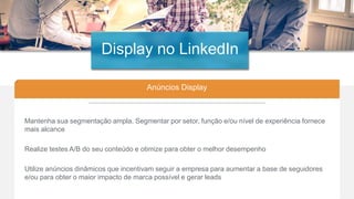 26
Anúncios Display
Mantenha sua segmentação ampla. Segmentar por setor, função e/ou nível de experiência fornece
mais alcance
Realize testes A/B do seu conteúdo e otimize para obter o melhor desempenho
Utilize anúncios dinâmicos que incentivam seguir a empresa para aumentar a base de seguidores
e/ou para obter o maior impacto de marca possível e gerar leads
Display no LinkedIn
 