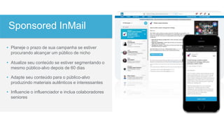 • Planeje o prazo de sua campanha se estiver
procurando alcançar um público de nicho
• Atualize seu conteúdo se estiver segmentando o
mesmo público-alvo depois de 60 dias
• Adapte seu conteúdo para o público-alvo
produzindo materiais autênticos e interessantes
• Influencie o influenciador e inclua colaboradores
seniores
Sponsored InMail
Sponsored InMail
 