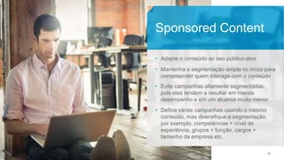 28
• Adapte o conteúdo ao seu público-alvo
• Mantenha a segmentação ampla no início para
compreender quem interage com o conteúdo
• Evite campanhas altamente segmentadas,
pois elas tendem a resultar em menos
desempenho e em um alcance muito menor
• Defina várias campanhas usando o mesmo
conteúdo, mas diversifique a segmentação,
por exemplo, competências + nível de
experiência, grupos + função, cargos +
tamanho da empresa etc.
Sponsored Content
 