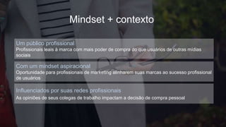 Influenciados por suas redes profissionais
As opiniões de seus colegas de trabalho impactam a decisão de compra pessoal
Um público profissional
Profissionais leais à marca com mais poder de compra do que usuários de outras mídias
sociais
Com um mindset aspiracional
Oportunidade para profissionais de marketing alinharem suas marcas ao sucesso profissional
de usuários
Mindset + contexto
 