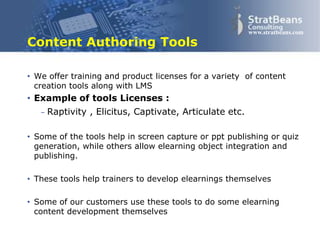 Confidential and Proprietary 10
www.stratbeans.com
Content Authoring Tools
• We offer training and product licenses for a variety of authoring
tools
• Example of tools Licenses :
– Raptivity , Elicitus, Captivate, Articulate etc.
These tools help Subject Experts to express
themselves better using graphics and flash
 