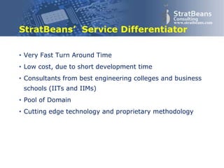Confidential and Proprietary 11
www.stratbeans.com
StratBeans’ Service Differentiator
• Consultants from best engineering colleges and business
schools (IITs and IIMs)
• Cutting edge technology and proprietary methodology
• Innovative offerings
 