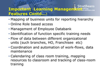 Confidential and Proprietary 15
www.stratbeans.comImportant Learning Management
Features Contd…:
• Mapping of business units for reporting hierarchy
• Online Role based access
• Management of Employee Databank
• Identification of function specific training needs
• Flow of data between different organizational
units (such branches, HO, Franchisee etc)
• Coordination and automation of work-flows, data
maintenance
• Calendaring of class room training, mapping
resources to classroom and tracking of class-room
training
 