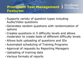 Confidential and Proprietary 17
www.stratbeans.comProminent Test Management
Features:
• Supports variety of question types including
Audio/Video questions
• Generates random questions with randomization of
options
• Creates questions in 5 difficulty levels and allows
moderator to create tests of different difficulty levels
• Allows bulk uploading of questions and IDs
• Automated scheduling of Training Programs
• Approval of requests by Reporting Managers
• Uploading of training data
• Various formats of reports
 
