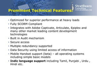 Confidential and Proprietary 18
www.stratbeans.com
Prominent Technical Features:
• Optimized for superior performance at heavy loads
• Fully SCORM Compliant
• Integrates with Adobe Captivate, Articulate, Epiplex and
many other market leading content development
technologies
• Built in Audit mechanism
• Secure access
• Multiple redundancy supported
• Data Security using limited access of information
• Mobile Handset support (beta) – all operating systems
including simple basic models
• Indic language support including Tamil, Punjabi , Urdu ,
Hindi etc.
 