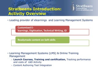 Confidential and Proprietary 2
www.stratbeans.comStratbeans Introduction:
Activity Overview
• Leading provider of elearnings and Learning Management Systems
• Learning Management Systems (LMS) & Online Training
Management
• Launch Courses, Training and certification, Tracking performance
and costs of L&D Activity
• Content Authoring Tool Integration
Customised E-learnings, Digitisation,
Technical Writing, ID
Readymade content on Soft-skills
 