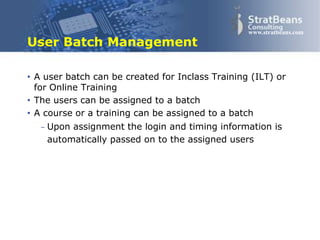 Confidential and Proprietary 21
www.stratbeans.com
User Batch Management
• A user batch can be created for Inclass Training (ILT) or
for Online Training
• The users can be assigned to a batch
• A course or a training can be assigned to a batch
– Upon assignment the login and timing information is
automatically passed on to the assigned users
 