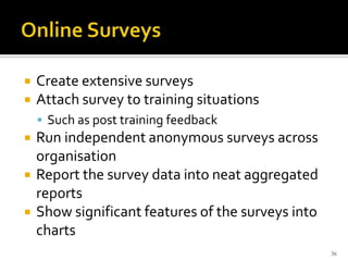  Create extensive surveys
 Attach survey to training situations
 Such as post training feedback
 Run independent anonymous surveys across
organisation
 Report the survey data into neat aggregated
reports
 Show significant features of the surveys into
charts
36
 
