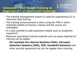 Confidential and Proprietary 5
www.stratbeans.comComputer /Web Based Training to
Augment ILT or Classroom Trainings
• The training management system is used for augmenting ILT or
instructor lead training
• The training announcement is done using the TMS in which
important details of trainers, trainee and the course are
embedded.
• It is also possible to add equipment details such as projection
equipment
• Moreover specialised training material such as props required for
training can be added
 