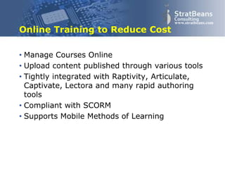 Confidential and Proprietary 6
www.stratbeans.com
Online Training to Reduce Cost
• Manage Courses Online
• Upload content published through various tools
• Tightly integrated with Raptivity, Articulate,
Captivate, Lectora and many rapid authoring
tools
• Compliant with SCORM
• Supports Mobile Methods of Learning
 