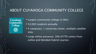 ABOUT CUYAHOGA COMMUNITY COLLEGE
• Largest community college in Ohio
• 52,000 students annually
• 4 campuses, 1 university center, multiple satellite
sites
• Large online presence, 30% of FTE comes from
online and blended/hybrid courses
 