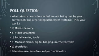 POLL QUESTION
• What primary needs do you feel are not being met by your
current LMS and other integrated edtech systems? (Pick your
top 2.)
• a) Mobile delivery
• b) Video streaming
• c) Social learning tools
• d) Modularization, digital badging, microcredentials
• e) ePortfolios
• f) Modern user interface and/or functionality
 