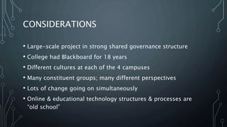 CONSIDERATIONS
• Large-scale project in strong shared governance structure
• College had Blackboard for 18 years
• Different cultures at each of the 4 campuses
• Many constituent groups; many different perspectives
• Lots of change going on simultaneously
• Online & educational technology structures & processes are
“old school”
 