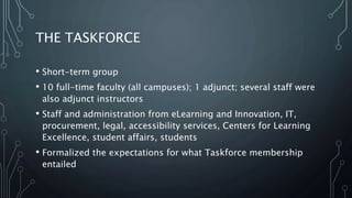 THE TASKFORCE
• Short-term group
• 10 full-time faculty (all campuses); 1 adjunct; several staff were
also adjunct instructors
• Staff and administration from eLearning and Innovation, IT,
procurement, legal, accessibility services, Centers for Learning
Excellence, student affairs, students
• Formalized the expectations for what Taskforce membership
entailed
 