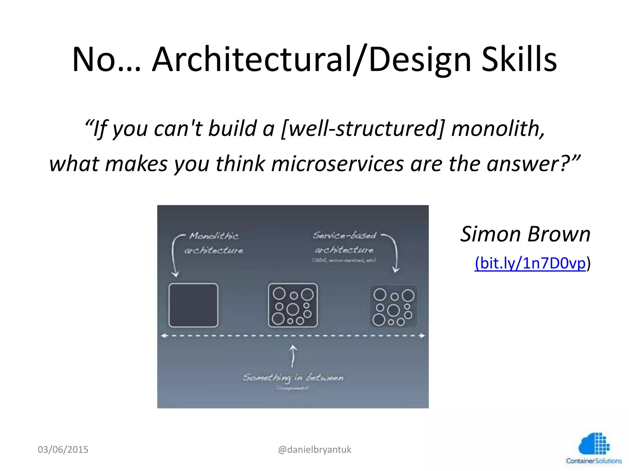 No…	
  Architectural/Design	
  Skills	
  
“If	
  you	
  can't	
  build	
  a	
  [well-­‐structured]	
  monolith,	
  	
  
what	
  makes	
  you	
  think	
  microservices	
  are	
  the	
  answer?”	
  
	
  
Simon	
  Brown	
  
(bit.ly/1n7D0vp)	
  
03/06/15	
   @danielbryantuk	
  
 