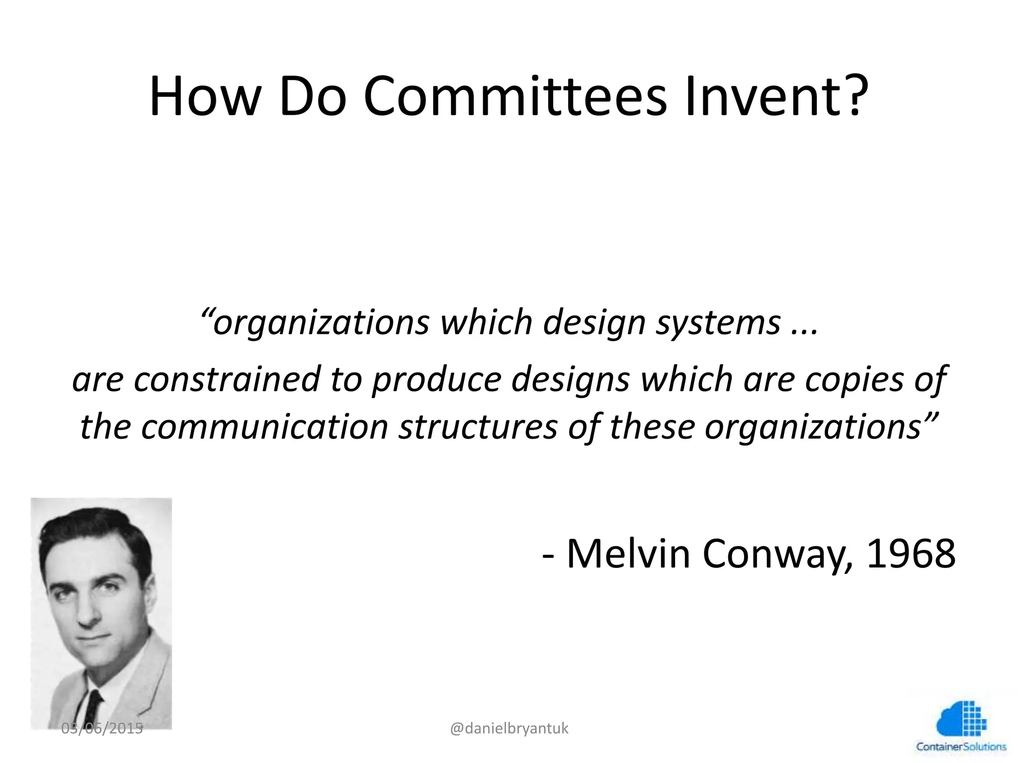 How	
  Do	
  CommiGees	
  Invent?	
  
	
  
	
  
“organizaCons	
  which	
  design	
  systems	
  ...	
  	
  
are	
  constrained	
  to	
  produce	
  designs	
  which	
  are	
  copies	
  of	
  
the	
  communicaCon	
  structures	
  of	
  these	
  organizaCons”	
  
	
  
-­‐	
  Melvin	
  Conway,	
  1968	
  
03/06/15	
   @danielbryantuk	
  
 