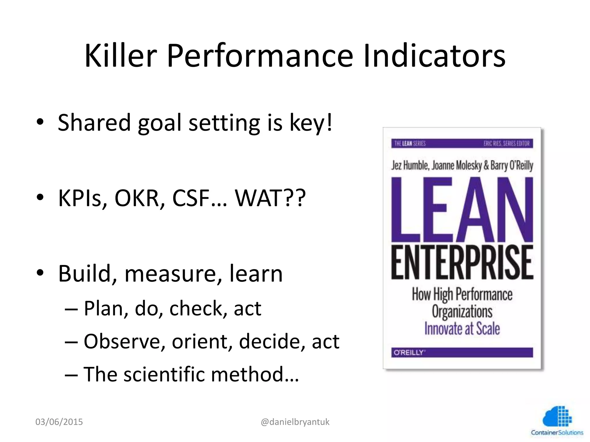 Killer	
  Performance	
  Indicators	
  
•  Shared	
  goal	
  semng	
  is	
  key!	
  
•  KPIs,	
  OKR,	
  CSF…	
  WAT??	
  
•  Build,	
  measure,	
  learn	
  
– Plan,	
  do,	
  check,	
  act	
  
– Observe,	
  orient,	
  decide,	
  act	
  
– The	
  scien7ﬁc	
  method…	
  
03/06/15	
   @danielbryantuk	
  
 