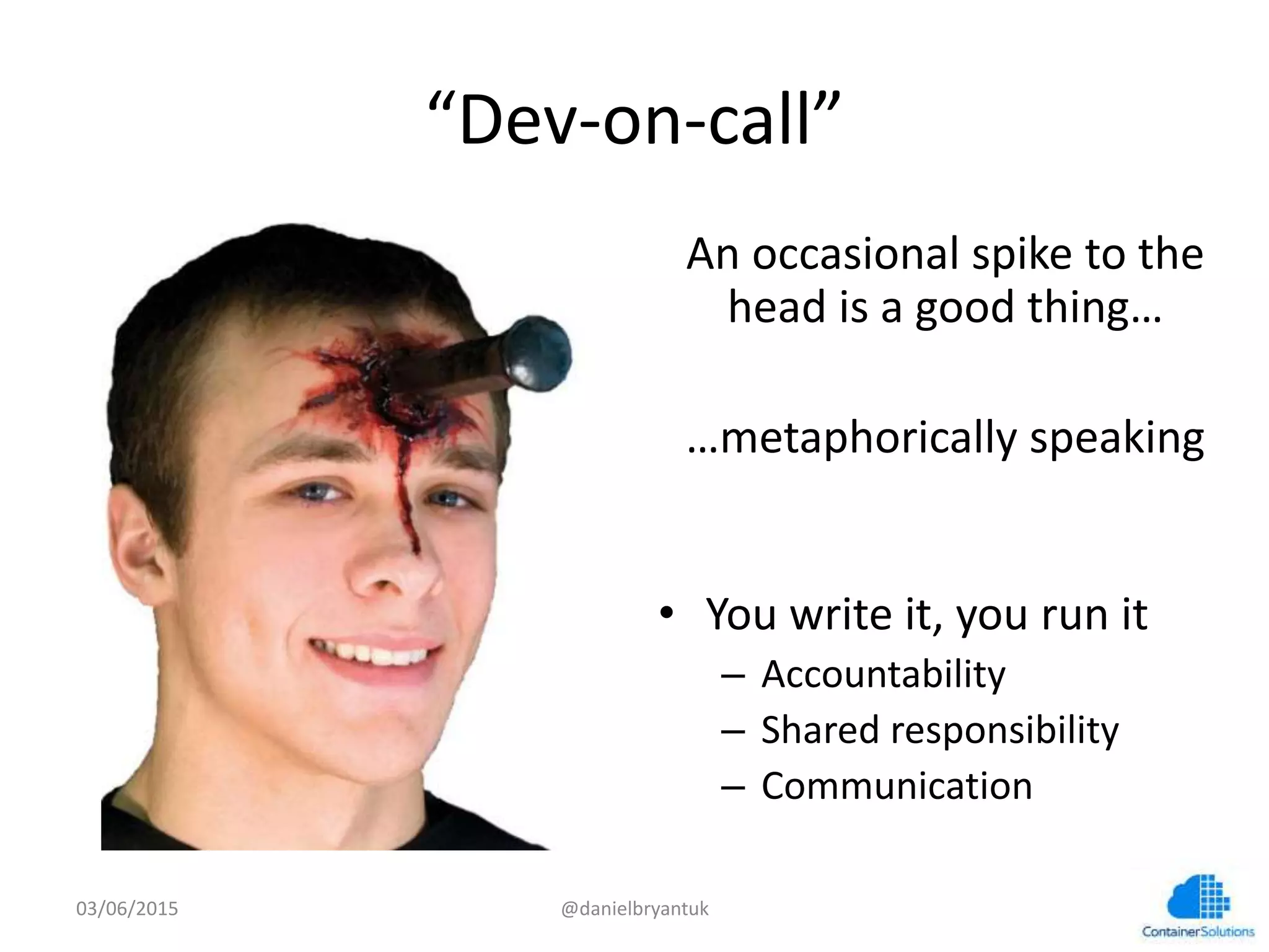“Dev-­‐on-­‐call”	
  
An	
  occasional	
  spike	
  to	
  the	
  
head	
  is	
  a	
  good	
  thing…	
  
	
  
…metaphorically	
  speaking	
  
•  You	
  write	
  it,	
  you	
  run	
  it	
  
–  Accountability	
  
–  Shared	
  responsibility	
  
–  Communica7on	
  
03/06/15	
   @danielbryantuk	
  
 