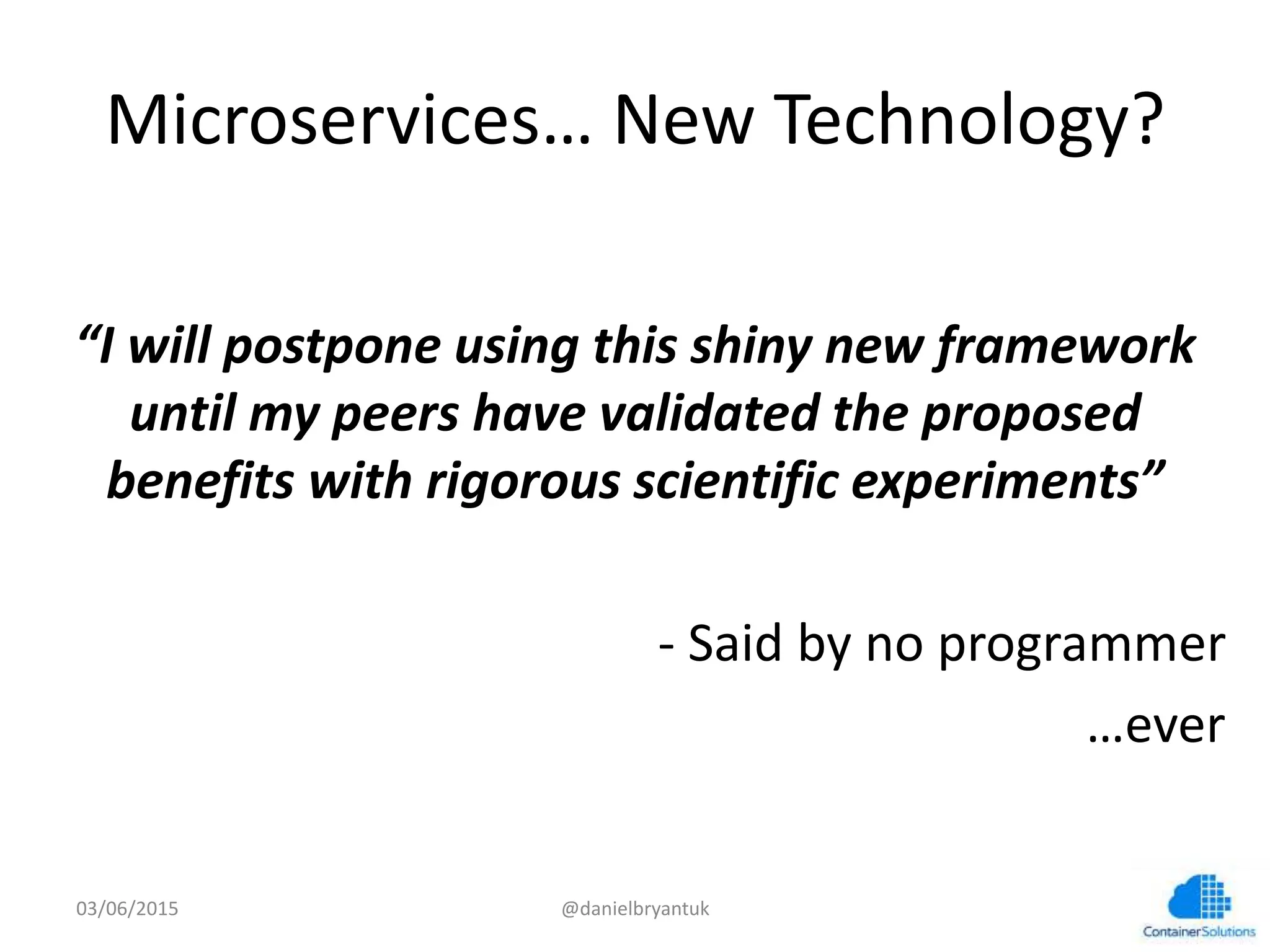 Microservices…	
  New	
  Technology?	
  
	
  
“I	
  will	
  postpone	
  using	
  this	
  shiny	
  new	
  framework	
  
un6l	
  my	
  peers	
  have	
  validated	
  the	
  proposed	
  
beneﬁts	
  with	
  rigorous	
  scien6ﬁc	
  experiments”	
  
	
  
	
  -­‐	
  Said	
  by	
  no	
  programmer	
  
	
  …ever	
  
03/06/15	
   @danielbryantuk	
  
 