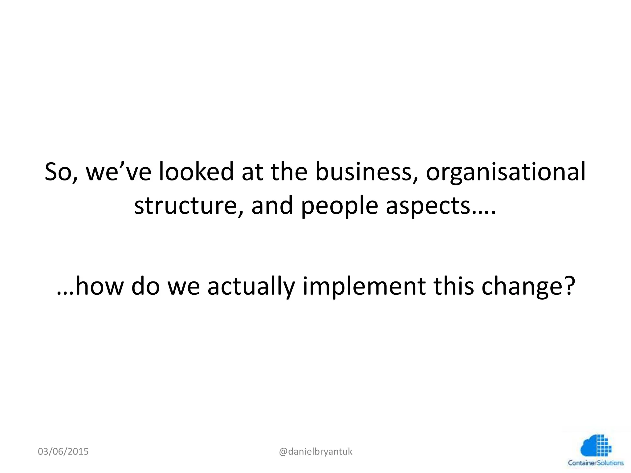  
So,	
  we’ve	
  looked	
  at	
  the	
  business,	
  organisa7onal	
  
structure,	
  and	
  people	
  aspects….	
  
	
  
…how	
  do	
  we	
  actually	
  implement	
  this	
  change?	
  
03/06/15	
   @danielbryantuk	
  
 