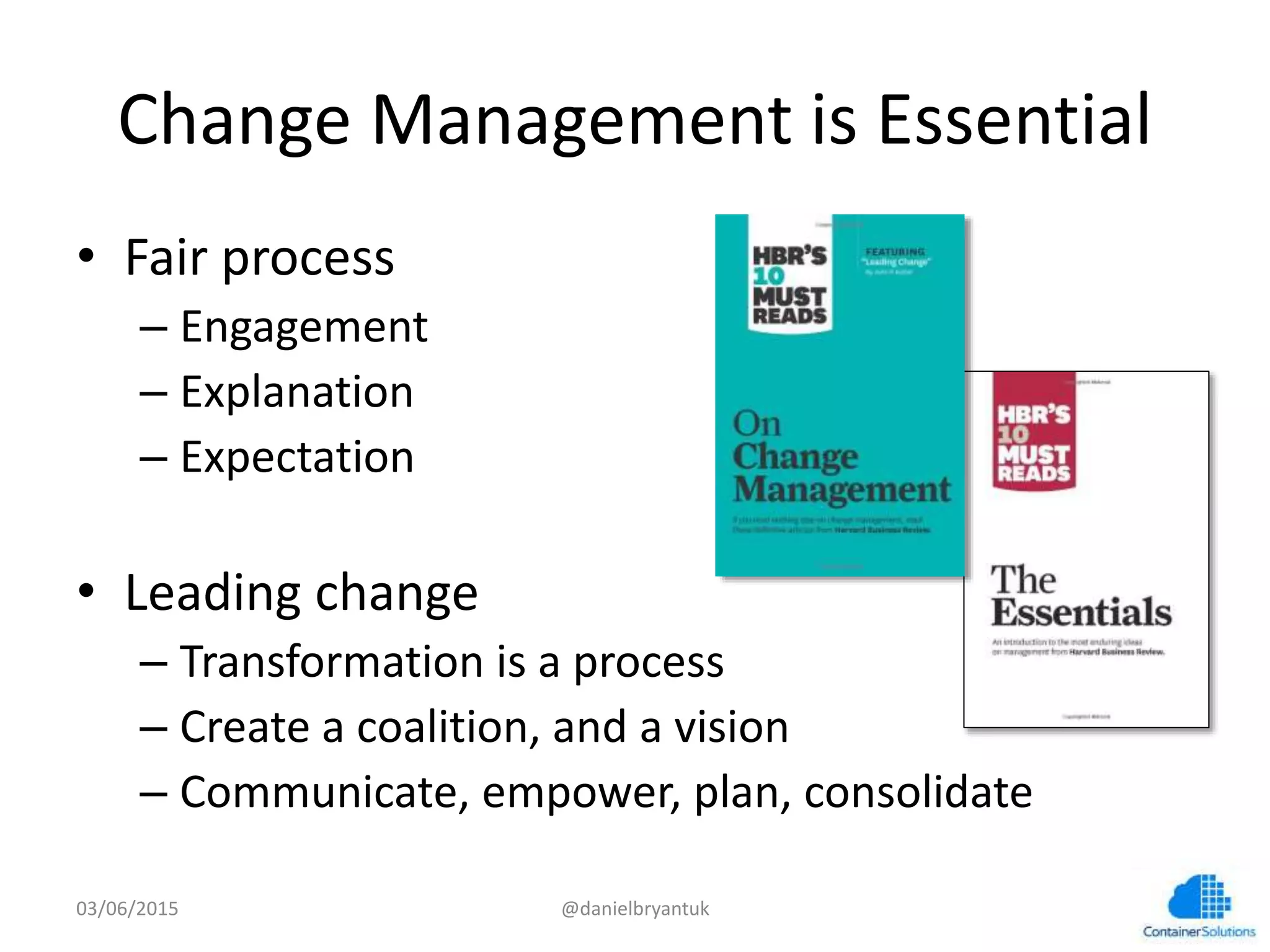 Change	
  Management	
  is	
  Essen7al	
  
•  Fair	
  process	
  
– Engagement	
  
– Explana7on	
  
– Expecta7on	
  
•  Leading	
  change	
  
– Transforma7on	
  is	
  a	
  process	
  
– Create	
  a	
  coali7on,	
  and	
  a	
  vision	
  
– Communicate,	
  empower,	
  plan,	
  consolidate	
  
03/06/15	
   @danielbryantuk	
  
 