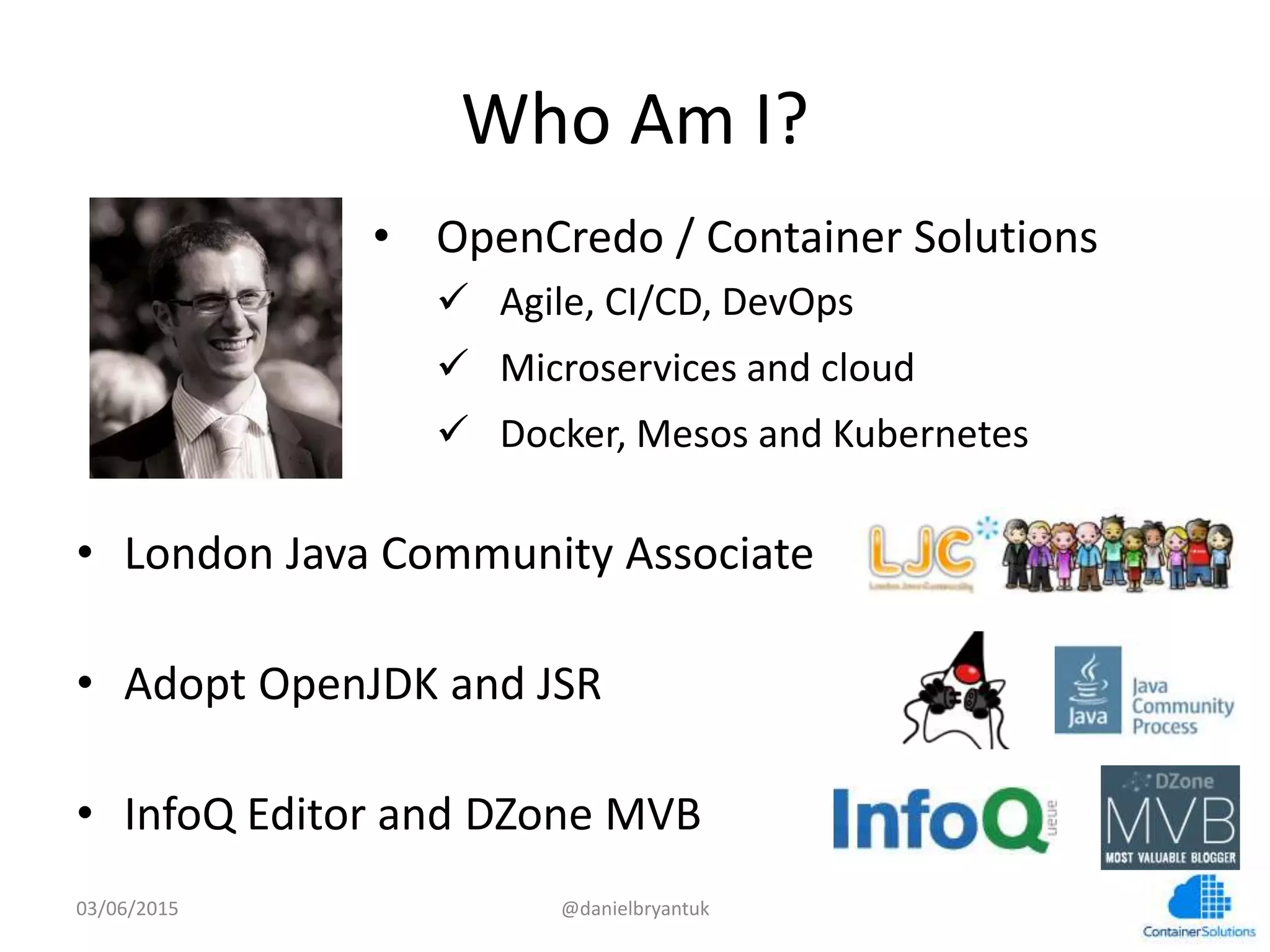 Who	
  Am	
  I?	
  
•  London	
  Java	
  Community	
  Associate	
  
•  Adopt	
  OpenJDK	
  and	
  JSR	
  
•  InfoQ	
  Editor	
  and	
  DZone	
  MVB	
  
03/06/15	
   @danielbryantuk	
  
•  OpenCredo	
  /	
  Container	
  Solu7ons	
  
ü  Agile,	
  CI/CD,	
  DevOps	
  	
  
ü  Microservices	
  and	
  cloud	
  
ü  Docker,	
  Mesos	
  and	
  Kubernetes	
  
 