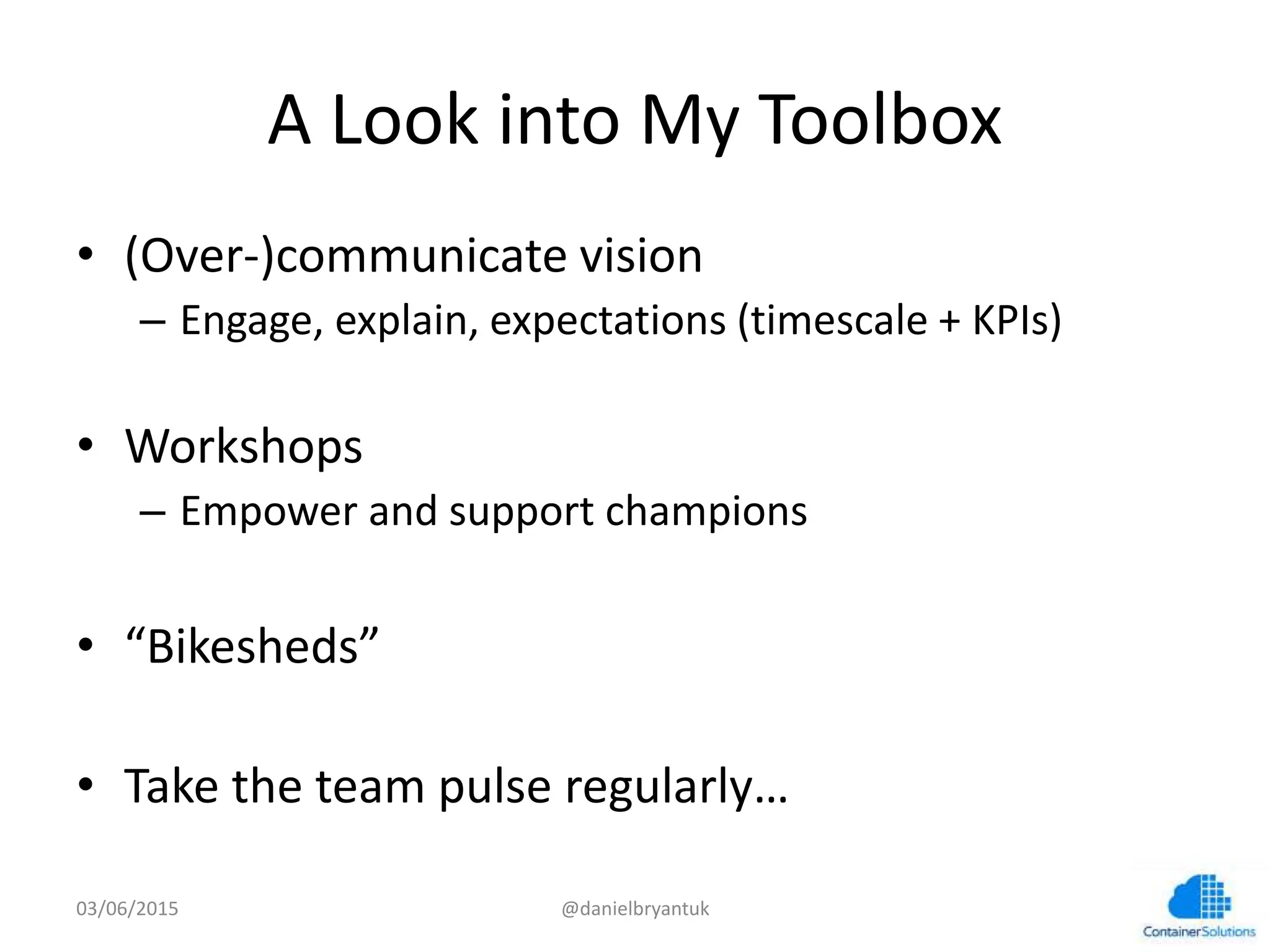A	
  Look	
  into	
  My	
  Toolbox	
  
•  (Over-­‐)communicate	
  vision	
  
–  Engage,	
  explain,	
  expecta7ons	
  (7mescale	
  +	
  KPIs)	
  
•  Workshops	
  	
  
–  Empower	
  and	
  support	
  champions	
  
•  “Bikesheds”	
  
•  Take	
  the	
  team	
  pulse	
  regularly…	
  
03/06/15	
   @danielbryantuk	
  
 