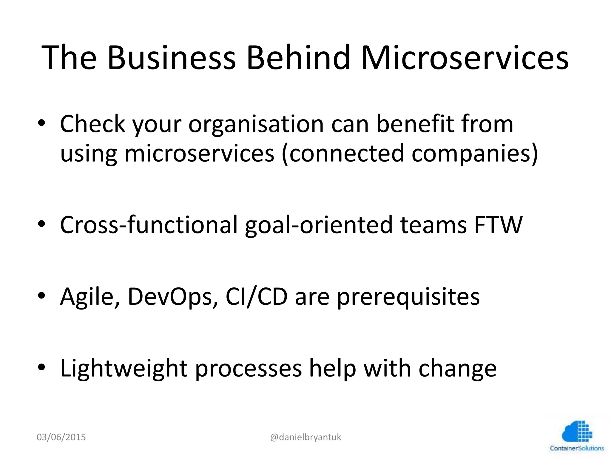 The	
  Business	
  Behind	
  Microservices	
  	
  
•  Check	
  your	
  organisa7on	
  can	
  beneﬁt	
  from	
  
using	
  microservices	
  (connected	
  companies)	
  
•  Cross-­‐func7onal	
  goal-­‐oriented	
  teams	
  FTW	
  
•  Agile,	
  DevOps,	
  CI/CD	
  are	
  prerequisites	
  
•  Lightweight	
  processes	
  help	
  with	
  change	
  
03/06/15	
   @danielbryantuk	
  
 