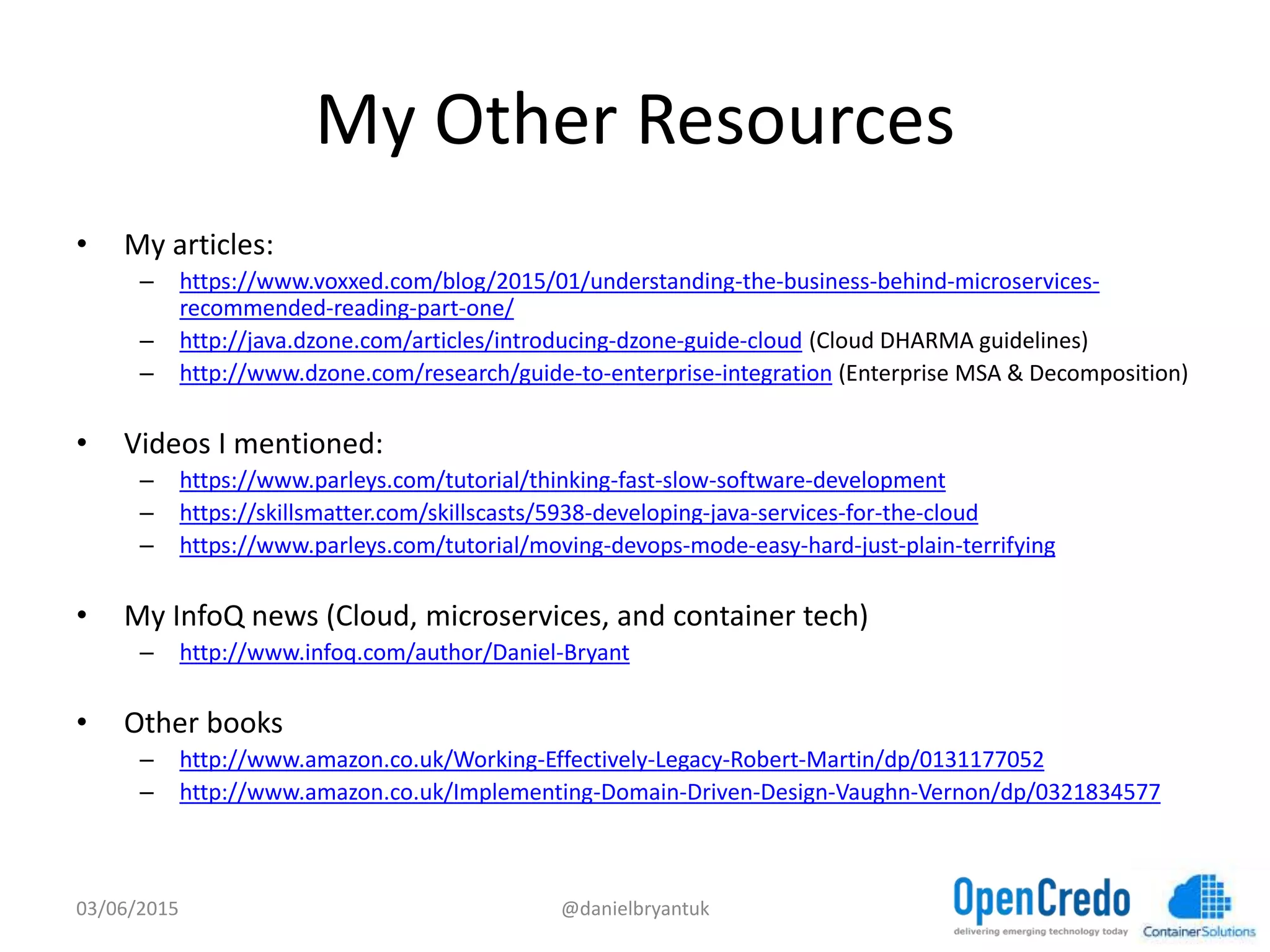 My	
  Other	
  Resources	
  
•  My	
  ar7cles:	
  
–  hGps://www.voxxed.com/blog/2015/01/understanding-­‐the-­‐business-­‐behind-­‐microservices-­‐
recommended-­‐reading-­‐part-­‐one/	
  	
  
–  hGp://java.dzone.com/ar7cles/introducing-­‐dzone-­‐guide-­‐cloud	
  (Cloud	
  DHARMA	
  guidelines)	
  
–  hGp://www.dzone.com/research/guide-­‐to-­‐enterprise-­‐integra7on	
  (Enterprise	
  MSA	
  &	
  Decomposi7on)	
  
•  Videos	
  I	
  men7oned:	
  
–  hGps://www.parleys.com/tutorial/thinking-­‐fast-­‐slow-­‐sotware-­‐development	
  	
  
–  hGps://skillsmaGer.com/skillscasts/5938-­‐developing-­‐java-­‐services-­‐for-­‐the-­‐cloud	
  	
  
–  hGps://www.parleys.com/tutorial/moving-­‐devops-­‐mode-­‐easy-­‐hard-­‐just-­‐plain-­‐terrifying	
  	
  
•  My	
  InfoQ	
  news	
  (Cloud,	
  microservices,	
  and	
  container	
  tech)	
  
–  hGp://www.infoq.com/author/Daniel-­‐Bryant	
  
•  Other	
  books	
  
–  hGp://www.amazon.co.uk/Working-­‐Eﬀec7vely-­‐Legacy-­‐Robert-­‐Mar7n/dp/0131177052	
  	
  
–  hGp://www.amazon.co.uk/Implemen7ng-­‐Domain-­‐Driven-­‐Design-­‐Vaughn-­‐Vernon/dp/0321834577	
  	
  
03/06/15	
   @danielbryantuk	
  
 