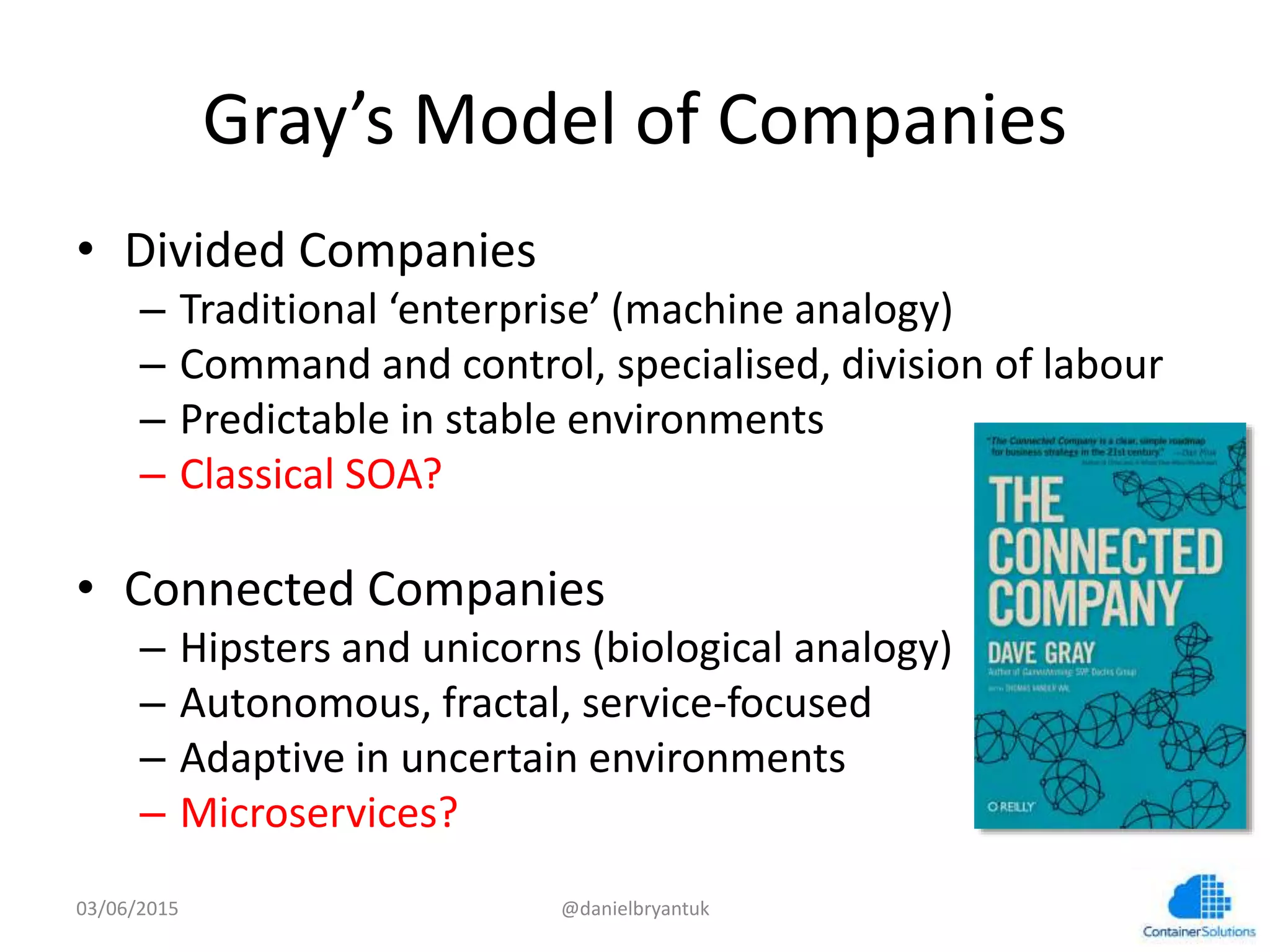 Gray’s	
  Model	
  of	
  Companies	
  
•  Divided	
  Companies	
  
–  Tradi7onal	
  ‘enterprise’	
  (machine	
  analogy)	
  
–  Command	
  and	
  control,	
  specialised,	
  division	
  of	
  labour	
  
–  Predictable	
  in	
  stable	
  environments	
  
–  Classical	
  SOA?	
  
•  Connected	
  Companies	
  
–  Hipsters	
  and	
  unicorns	
  (biological	
  analogy)	
  
–  Autonomous,	
  fractal,	
  service-­‐focused	
  
–  Adap7ve	
  in	
  uncertain	
  environments	
  
–  Microservices?	
  
03/06/15	
   @danielbryantuk	
  
 
