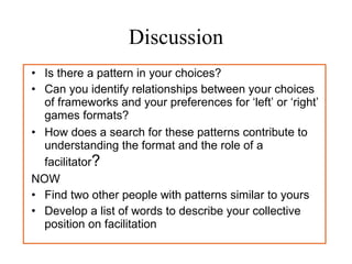 Discussion Is there a pattern in your choices? Can you identify relationships between your choices of frameworks and your preferences for ‘left’ or ‘right’ games formats? How does a search for these patterns contribute to understanding the format and the role of a facilitator ? NOW Find two other people with patterns similar to yours  Develop a list of words to describe your collective position on facilitation 