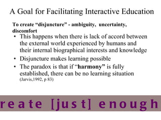 A Goal for Facilitating  Interactive Education This happens when there is lack of accord between the external world experienced by humans and their internal biographical interests and knowledge Disjuncture makes learning possible The paradox is that if “ harmony ”  is fully established, there can be no learning situation  (Jarvis,1992, p 83) To create  “ disjuncture ”  - ambiguity,  uncertainty, discomfort SO – how to create [just] enough disjuncture?  