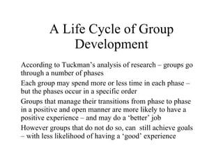 A Life Cycle of Group Development According to Tuckman ’s analysis of research – groups go through a number of phases Each group may spend more or less time in each phase – but the phases occur in a specific order Groups that manage their transitions from phase to phase in a positive and open manner are more likely to have a positive experience – and may do a  ‘better’ job However groups that do not do so, can  still achieve goals – with less likelihood of having a  ‘good’ experience 